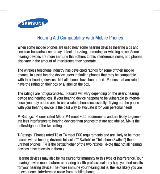 GH68-08136AHearing Aid Compatibility with Mobile PhonesWhen some mobile phones are used near some hearing devices (hearing aids and cochlear implants), users may detect a buzzing, humming, or whining noise. Some hearing devices are more immune than others to this interference noise, and phones also vary in the amount of interference they generate. The wireless telephone industry has developed ratings for some of their mobile phones, to assist hearing device users in ﬁnding phones that may be compatible with their hearing devices.  Not all phones have been rated.  Phones that are rated have the rating on their box or a label on the box. The ratings are not guarantees.   Results will vary depending on the user’s hearing device and hearing loss. If your hearing device happens to be vulnerable to interfer-ence, you may not be able to use a rated phone successfully.  Trying out the phone with your hearing device is the best way to evaluate it for your personal needs. M-Ratings:  Phones rated M3 or M4 meet FCC requirements and are likely to gener-ate less interference to hearing devices than phones that are not labeled. M4 is the better/higher of the two ratings. T-Ratings:  Phones rated T3 or T4 meet FCC requirements and are likely to be more usable with a hearing device’s telecoil (“T Switch” or “Telephone Switch”) than unrated phones.  T4 is the better/higher of the two ratings.  (Note that not all hearing devices have telecoils in them.) Hearing devices may also be measured for immunity to this type of interference. Your hearing device manufacturer or hearing health professional may help you ﬁnd results for your hearing device. The more immune your hearing aid is, the less likely you are to experience interference noise from mobile phones. 