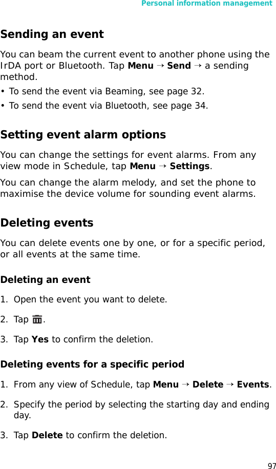 Personal information management97Sending an eventYou can beam the current event to another phone using the IrDA port or Bluetooth. Tap Menu → Send → a sending method. • To send the event via Beaming, see page 32.• To send the event via Bluetooth, see page 34.Setting event alarm optionsYou can change the settings for event alarms. From any view mode in Schedule, tap Menu → Settings.You can change the alarm melody, and set the phone to maximise the device volume for sounding event alarms.Deleting eventsYou can delete events one by one, or for a specific period, or all events at the same time.Deleting an event1. Open the event you want to delete.2. Tap .3. Tap Yes to confirm the deletion.Deleting events for a specific period1. From any view of Schedule, tap Menu → Delete → Events.2. Specify the period by selecting the starting day and ending day.3. Tap Delete to confirm the deletion.