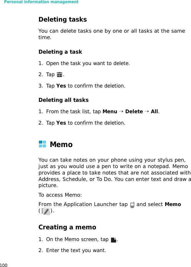 Personal information management100Deleting tasksYou can delete tasks one by one or all tasks at the same time.Deleting a task 1. Open the task you want to delete.2. Tap .3. Tap Yes to confirm the deletion.Deleting all tasks 1. From the task list, tap Menu → Delete → All.2. Tap Yes to confirm the deletion.MemoYou can take notes on your phone using your stylus pen, just as you would use a pen to write on a notepad. Memo provides a place to take notes that are not associated with Address, Schedule, or To Do. You can enter text and draw a picture.To access Memo: From the Application Launcher tap   and select Memo ().Creating a memo1. On the Memo screen, tap  .2. Enter the text you want. 