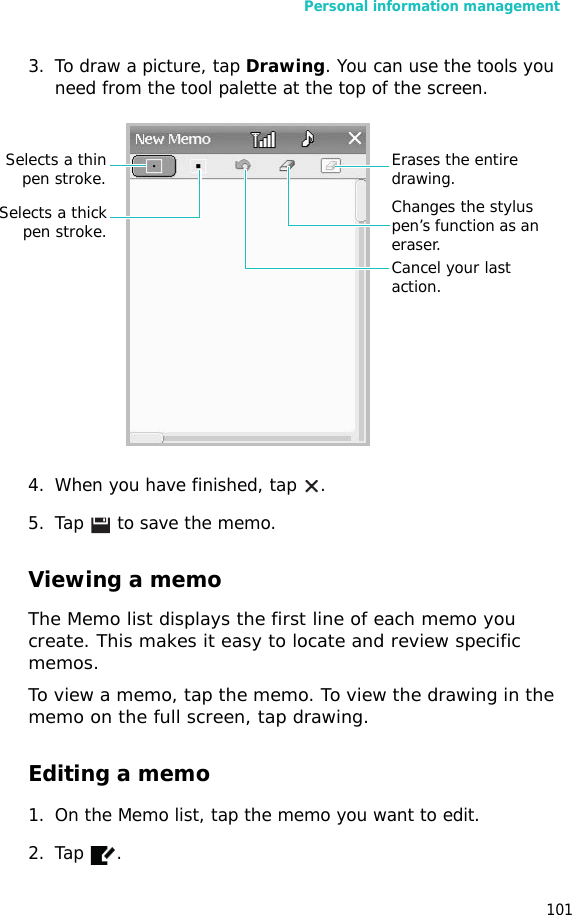 Personal information management1013. To draw a picture, tap Drawing. You can use the tools you need from the tool palette at the top of the screen.4. When you have finished, tap  .5. Tap  to save the memo.Viewing a memoThe Memo list displays the first line of each memo you create. This makes it easy to locate and review specific memos. To view a memo, tap the memo. To view the drawing in the memo on the full screen, tap drawing.Editing a memo1. On the Memo list, tap the memo you want to edit. 2. Tap .Selects a thinpen stroke.Selects a thickpen stroke.Cancel your last action.Changes the stylus pen’s function as an eraser.Erases the entire drawing.