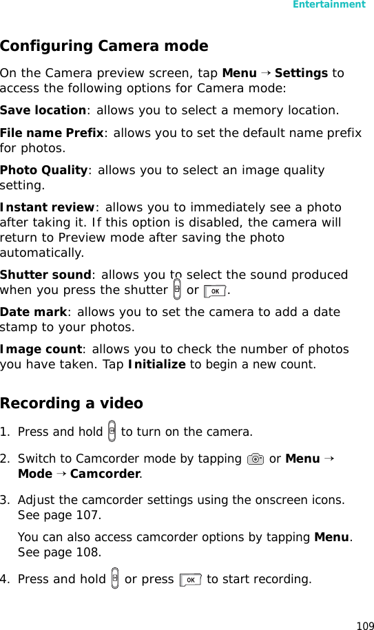 Entertainment109Configuring Camera modeOn the Camera preview screen, tap Menu → Settings to access the following options for Camera mode:Save location: allows you to select a memory location.File name Prefix: allows you to set the default name prefix for photos.Photo Quality: allows you to select an image quality setting.Instant review: allows you to immediately see a photo after taking it. If this option is disabled, the camera will return to Preview mode after saving the photo automatically.Shutter sound: allows you to select the sound produced when you press the shutter   or  .Date mark: allows you to set the camera to add a date stamp to your photos.Image count: allows you to check the number of photos you have taken. Tap Initialize to begin a new count.Recording a video1. Press and hold   to turn on the camera. 2. Switch to Camcorder mode by tapping   or Menu → Mode → Camcorder. 3. Adjust the camcorder settings using the onscreen icons. See page 107.You can also access camcorder options by tapping Menu. See page 108.4. Press and hold   or press  to start recording.