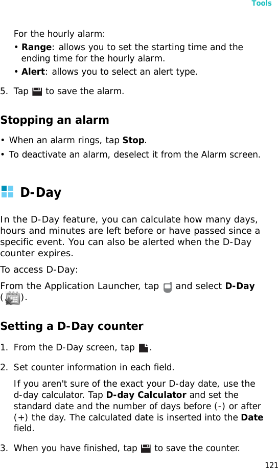 Tools121For the hourly alarm:• Range: allows you to set the starting time and the ending time for the hourly alarm.• Alert: allows you to select an alert type.5. Tap   to save the alarm.Stopping an alarm• When an alarm rings, tap Stop.• To deactivate an alarm, deselect it from the Alarm screen.D-DayIn the D-Day feature, you can calculate how many days,  hours and minutes are left before or have passed since a specific event. You can also be alerted when the D-Day counter expires.To access D-Day:From the Application Launcher, tap   and select D-Day ().Setting a D-Day counter1. From the D-Day screen, tap  .2. Set counter information in each field.If you aren&apos;t sure of the exact your D-day date, use thed-day calculator. Tap D-day Calculator and set the standard date and the number of days before (-) or after (+) the day. The calculated date is inserted into the Date field.3. When you have finished, tap   to save the counter.
