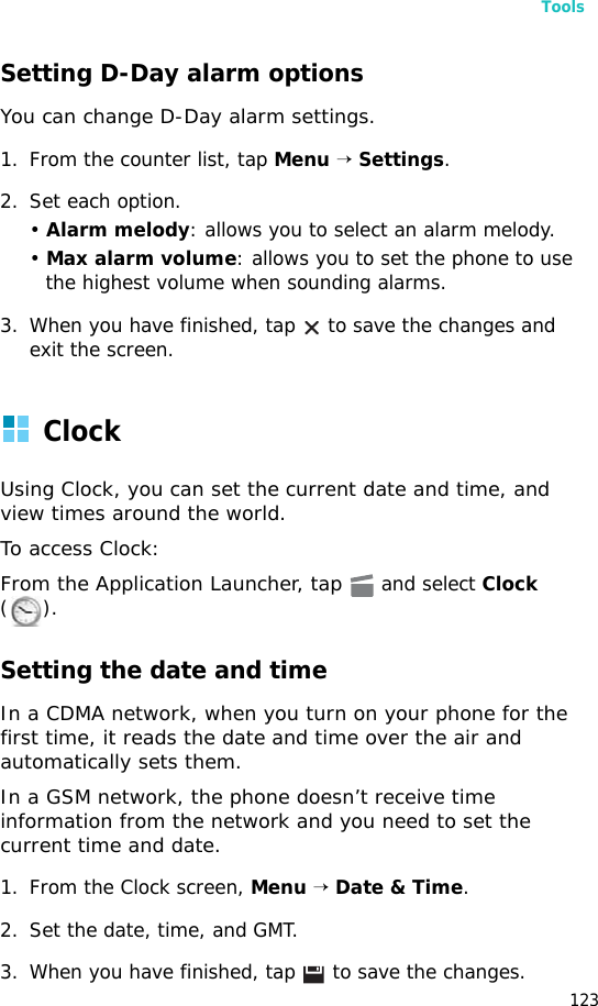 Tools123Setting D-Day alarm optionsYou can change D-Day alarm settings.1. From the counter list, tap Menu → Settings.2. Set each option.• Alarm melody: allows you to select an alarm melody.• Max alarm volume: allows you to set the phone to use the highest volume when sounding alarms.3. When you have finished, tap   to save the changes and exit the screen.Clock Using Clock, you can set the current date and time, and view times around the world.To access Clock:From the Application Launcher, tap  and select Clock ().Setting the date and timeIn a CDMA network, when you turn on your phone for the first time, it reads the date and time over the air and automatically sets them.In a GSM network, the phone doesn’t receive time information from the network and you need to set the current time and date.1. From the Clock screen, Menu → Date &amp; Time.2. Set the date, time, and GMT.3. When you have finished, tap   to save the changes.