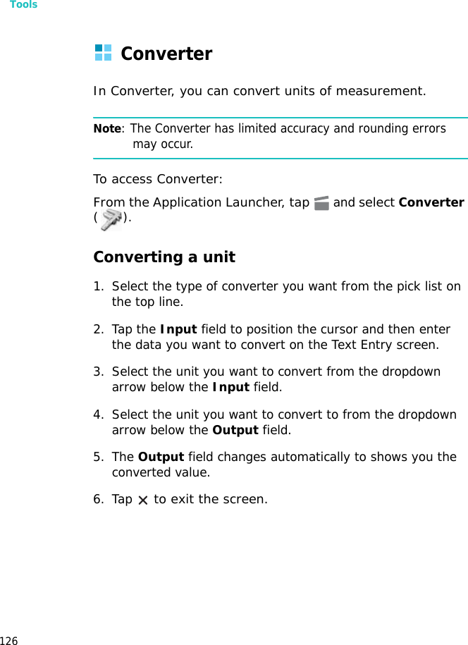 Tools126ConverterIn Converter, you can convert units of measurement.Note: The Converter has limited accuracy and rounding errors may occur.To access Converter:From the Application Launcher, tap  and select Converter ().Converting a unit1. Select the type of converter you want from the pick list on the top line.2. Tap the Input field to position the cursor and then enter the data you want to convert on the Text Entry screen.3. Select the unit you want to convert from the dropdown arrow below the Input field.4. Select the unit you want to convert to from the dropdown arrow below the Output field.5. The Output field changes automatically to shows you the converted value.6. Tap  to exit the screen.