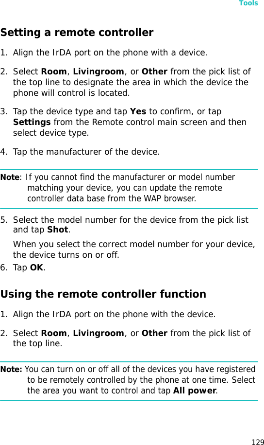 Tools129Setting a remote controller1. Align the IrDA port on the phone with a device.2. Select Room, Livingroom, or Other from the pick list of the top line to designate the area in which the device the phone will control is located.3. Tap the device type and tap Yes to confirm, or tap Settings from the Remote control main screen and then select device type.4. Tap the manufacturer of the device.Note: If you cannot find the manufacturer or model number matching your device, you can update the remote controller data base from the WAP browser.5. Select the model number for the device from the pick list and tap Shot.When you select the correct model number for your device, the device turns on or off.6. Tap OK.Using the remote controller function1. Align the IrDA port on the phone with the device.2. Select Room, Livingroom, or Other from the pick list of the top line.Note: You can turn on or off all of the devices you have registered to be remotely controlled by the phone at one time. Select the area you want to control and tap All power.