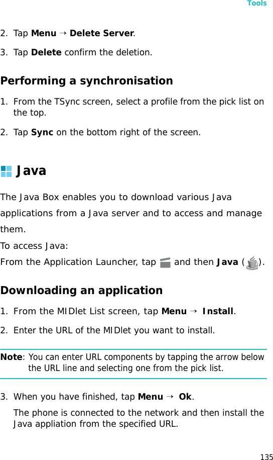 Tools1352. Tap Menu → Delete Server.3. Tap Delete confirm the deletion.Performing a synchronisation1. From the TSync screen, select a profile from the pick list on the top.2. Tap Sync on the bottom right of the screen.JavaThe Java Box enables you to download various Javaapplications from a Java server and to access and managethem.To access Java:From the Application Launcher, tap   and then Java ().Downloading an application1.From the MIDlet List screen, tap Menu →  Install.2. Enter the URL of the MIDlet you want to install.Note: You can enter URL components by tapping the arrow below the URL line and selecting one from the pick list.3. When you have finished, tap Menu →  Ok.The phone is connected to the network and then install the Java appliation from the specified URL. 