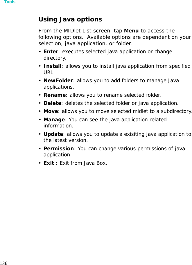 Tools136Using Java optionsFrom the MIDlet List screen, tap Menu to access the following options.  Available options are dependent on your selection, java application, or folder.•Enter: executes selected java application or change directory.•Install: allows you to install java application from specified URL.•NewFolder: allows you to add folders to manage Java applications.•Rename: allows you to rename selected folder.•Delete: deletes the selected folder or java application.•Move: allows you to move selected midlet to a subdirectory.•Manage: You can see the java application related information.•Update: allows you to update a exisiting java application to the latest version.•Permission: You can change various permissions of java application•Exit : Exit from Java Box.