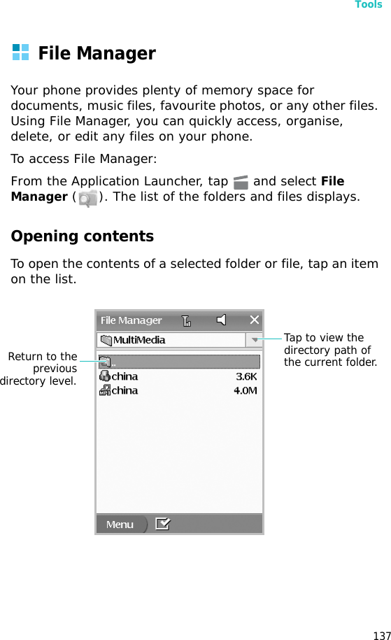 Tools137File ManagerYour phone provides plenty of memory space for documents, music files, favourite photos, or any other files. Using File Manager, you can quickly access, organise, delete, or edit any files on your phone. To access File Manager: From the Application Launcher, tap   and select File Manager ( ). The list of the folders and files displays.Opening contentsTo open the contents of a selected folder or file, tap an item on the list.Return to thepreviousdirectory level.Tap to view the directory path of the current folder.
