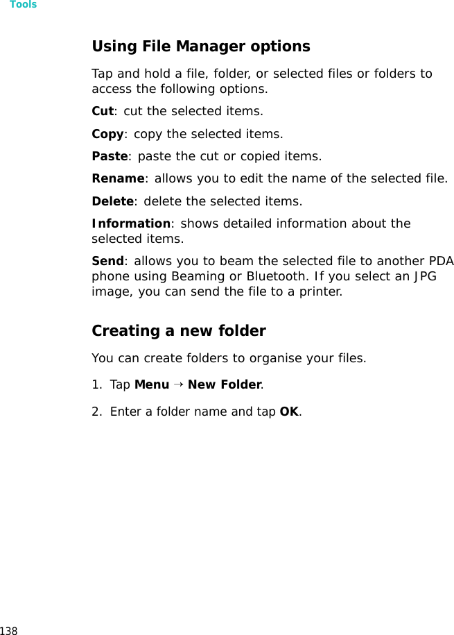 Tools138Using File Manager optionsTap and hold a file, folder, or selected files or folders to access the following options. Cut: cut the selected items.Copy: copy the selected items.Paste: paste the cut or copied items.Rename: allows you to edit the name of the selected file.Delete: delete the selected items.Information: shows detailed information about the selected items.Send: allows you to beam the selected file to another PDA phone using Beaming or Bluetooth. If you select an JPG image, you can send the file to a printer.Creating a new folderYou can create folders to organise your files.1. Tap Menu → New Folder.2. Enter a folder name and tap OK.