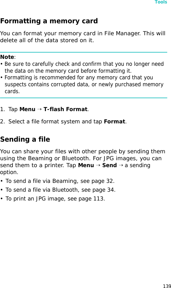 Tools139Formatting a memory cardYou can format your memory card in File Manager. This will delete all of the data stored on it.Note:• Be sure to carefully check and confirm that you no longer need the data on the memory card before formatting it.• Formatting is recommended for any memory card that you suspects contains corrupted data, or newly purchased memory cards.1. Tap Menu → T-flash Format.2. Select a file format system and tap Format.Sending a fileYou can share your files with other people by sending them using the Beaming or Bluetooth. For JPG images, you can send them to a printer. Tap Menu → Send → a sending option.• To send a file via Beaming, see page 32.• To send a file via Bluetooth, see page 34.• To print an JPG image, see page 113.
