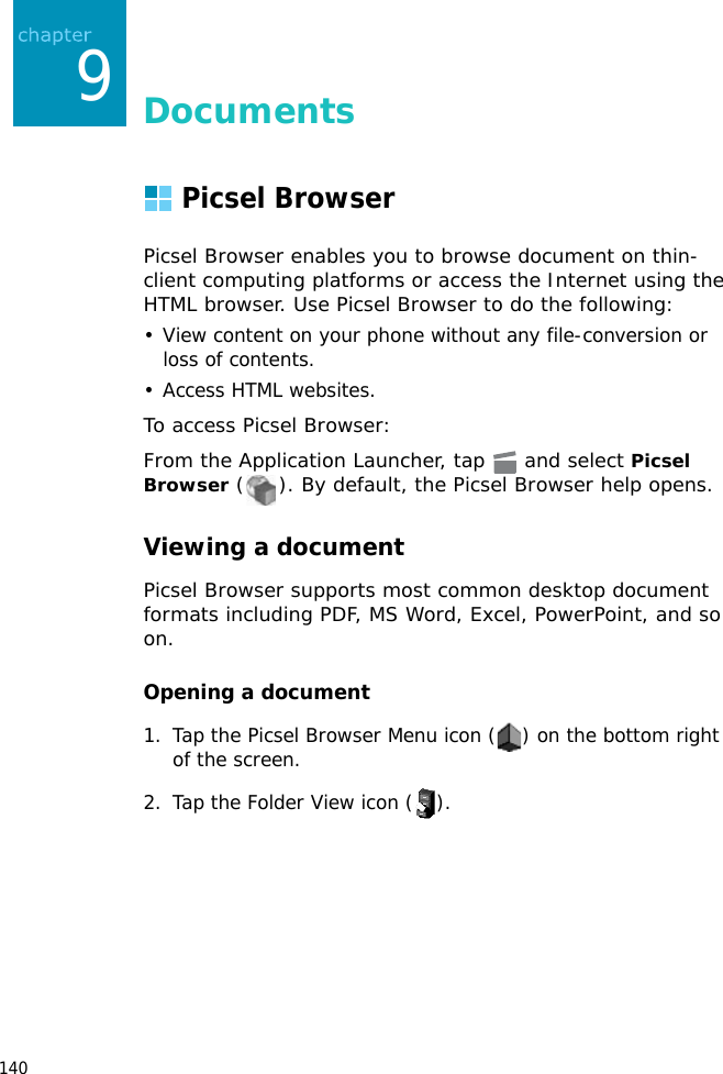 1409DocumentsPicsel BrowserPicsel Browser enables you to browse document on thin-client computing platforms or access the Internet using the HTML browser. Use Picsel Browser to do the following:• View content on your phone without any file-conversion or loss of contents.• Access HTML websites.To access Picsel Browser:From the Application Launcher, tap   and select Picsel Browser ( ). By default, the Picsel Browser help opens.Viewing a documentPicsel Browser supports most common desktop document formats including PDF, MS Word, Excel, PowerPoint, and so on.Opening a document1. Tap the Picsel Browser Menu icon ( ) on the bottom right of the screen.2. Tap the Folder View icon ( ).