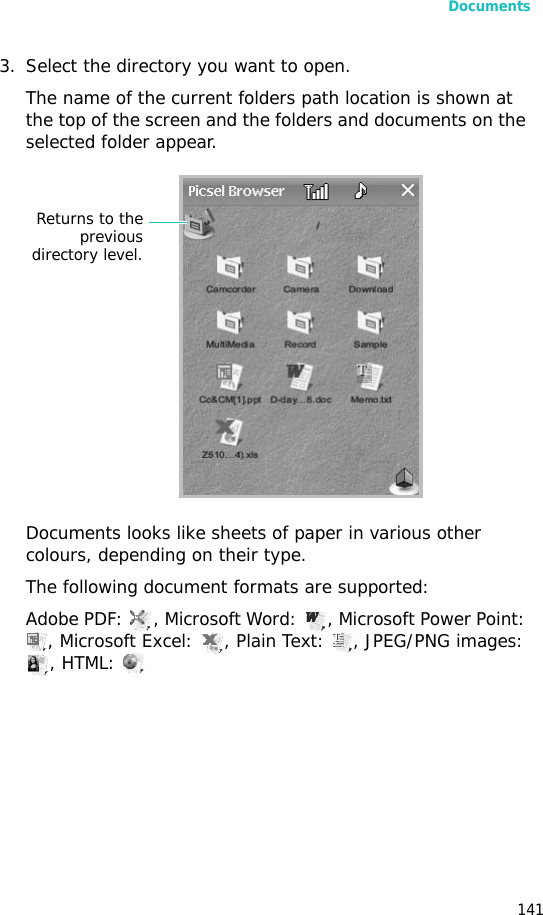 Documents1413. Select the directory you want to open.The name of the current folders path location is shown at the top of the screen and the folders and documents on the selected folder appear.Documents looks like sheets of paper in various other colours, depending on their type.The following document formats are supported:Adobe PDF:  , Microsoft Word:  , Microsoft Power Point: , Microsoft Excel:  , Plain Text:  , JPEG/PNG images: , HTML: Returns to thepreviousdirectory level.