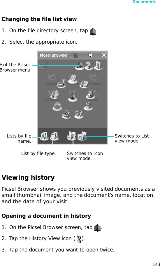 Documents143Changing the file list view1. On the file directory screen, tap  .2. Select the appropriate icon.Viewing historyPicsel Browser shows you previously visited documents as a small thumbnail image, and the document’s name, location, and the date of your visit.Opening a document in history1. On the Picsel Browser screen, tap  .2. Tap the History View icon ( ).3. Tap the document you want to open twice.Lists by filename.List by file type. Switches to Icon view mode.Switches to List view mode.Exit the Picsel Browser menu 