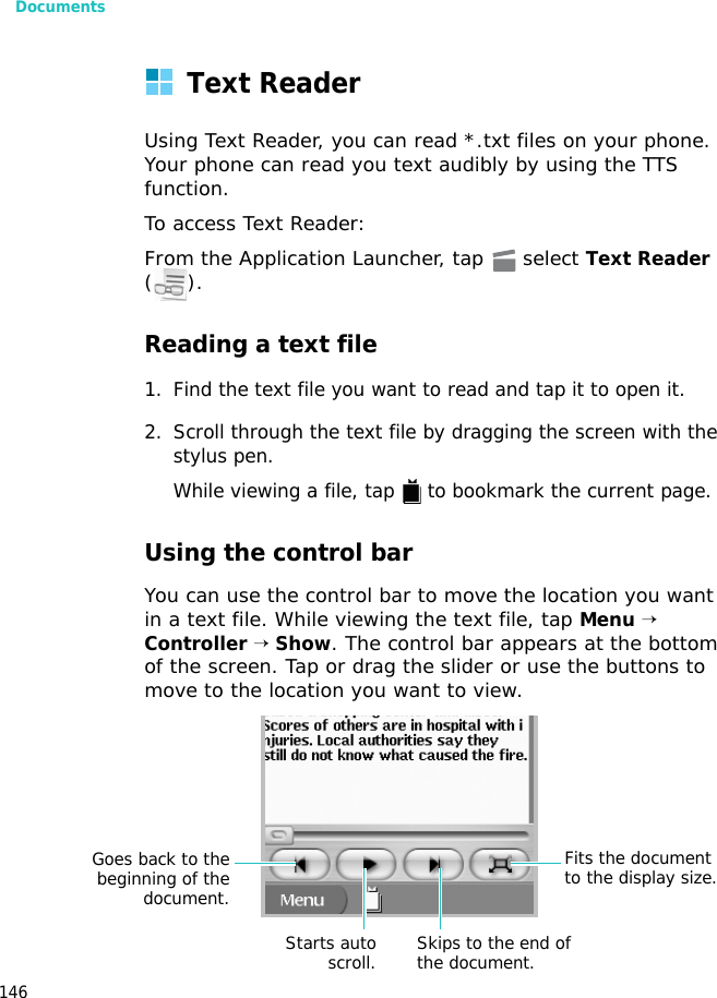 Documents146Text ReaderUsing Text Reader, you can read *.txt files on your phone. Your phone can read you text audibly by using the TTS function.To access Text Reader:From the Application Launcher, tap   select Text Reader ().Reading a text file1. Find the text file you want to read and tap it to open it.2. Scroll through the text file by dragging the screen with the stylus pen.While viewing a file, tap   to bookmark the current page.Using the control barYou can use the control bar to move the location you want in a text file. While viewing the text file, tap Menu → Controller → Show. The control bar appears at the bottom of the screen. Tap or drag the slider or use the buttons to move to the location you want to view.Goes back to thebeginning of thedocument.Starts autoscroll. Skips to the end of the document.Fits the document to the display size.