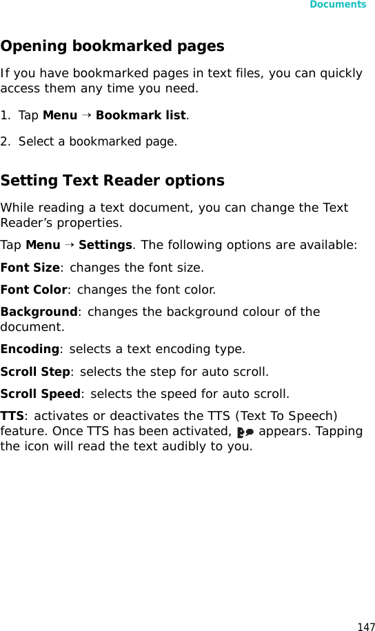 Documents147Opening bookmarked pagesIf you have bookmarked pages in text files, you can quickly access them any time you need.1. Tap Menu → Bookmark list.2. Select a bookmarked page.Setting Text Reader optionsWhile reading a text document, you can change the Text Reader’s properties.Tap Menu → Settings. The following options are available:Font Size: changes the font size.Font Color: changes the font color.Background: changes the background colour of the document.Encoding: selects a text encoding type.Scroll Step: selects the step for auto scroll.Scroll Speed: selects the speed for auto scroll.TTS: activates or deactivates the TTS (Text To Speech) feature. Once TTS has been activated,   appears. Tapping the icon will read the text audibly to you.