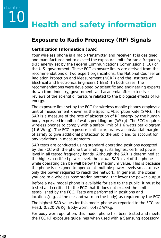 14810Health and safety informationExposure to Radio Frequency (RF) SignalsCertification Information (SAR)Your wireless phone is a radio transmitter and receiver. It is designed and manufactured not to exceed the exposure limits for radio frequency (RF) energy set by the Federal Communications Commission (FCC) of the U.S. government. These FCC exposure limits are derived from the recommendations of two expert organizations, the National Counsel on Radiation Protection and Measurement (NCRP) and the Institute of Electrical and Electronics Engineers (IEEE). In both cases, the recommendations were developed by scientific and engineering experts drawn from industry, government, and academia after extensive reviews of the scientific literature related to the biological effects of RF energy.The exposure limit set by the FCC for wireless mobile phones employs a unit of measurement known as the Specific Absorption Rate (SAR). The SAR is a measure of the rate of absorption of RF energy by the human body expressed in units of watts per kilogram (W/kg). The FCC requires wireless phones to comply with a safety limit of 1.6 watts per kilogram (1.6 W/kg). The FCC exposure limit incorporates a substantial margin of safety to give additional protection to the public and to account for any variations in measurements.SAR tests are conducted using standard operating positions accepted by the FCC with the phone transmitting at its highest certified power level in all tested frequency bands. Although the SAR is determined at the highest certified power level, the actual SAR level of the phone while operating can be well below the maximum value. This is because the phone is designed to operate at multiple power levels so as to use only the power required to reach the network. In general, the closer you are to a wireless base station antenna, the lower the power output.Before a new model phone is available for sale to the public, it must be tested and certified to the FCC that it does not exceed the limit estabilished by the FCC. Tests are performed in positions and locations(e.g. at the ear and worn on the body) as required by the FCC.The highest SAR values for this model phone as reported to the FCC are Head: 0.220 W/Kg, Body-worn: 0.482 W/Kg.For body worn operation, this model phone has been tested and meets the FCC RF exposure guidelines when used with a Samsung accessory 