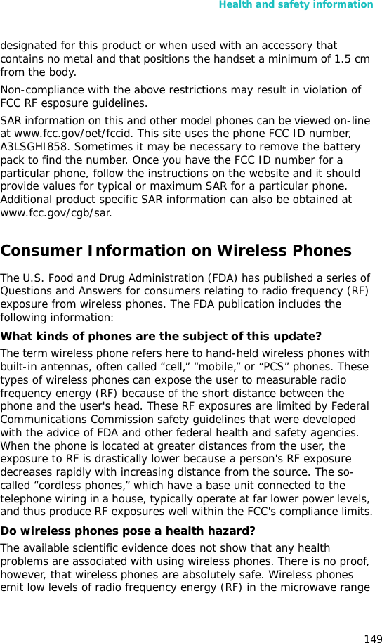 Health and safety information149designated for this product or when used with an accessory that contains no metal and that positions the handset a minimum of 1.5 cm from the body. Non-compliance with the above restrictions may result in violation of FCC RF esposure guidelines.SAR information on this and other model phones can be viewed on-line at www.fcc.gov/oet/fccid. This site uses the phone FCC ID number, A3LSGHI858. Sometimes it may be necessary to remove the battery pack to find the number. Once you have the FCC ID number for a particular phone, follow the instructions on the website and it should provide values for typical or maximum SAR for a particular phone. Additional product specific SAR information can also be obtained at www.fcc.gov/cgb/sar.Consumer Information on Wireless PhonesThe U.S. Food and Drug Administration (FDA) has published a series of Questions and Answers for consumers relating to radio frequency (RF) exposure from wireless phones. The FDA publication includes the following information:What kinds of phones are the subject of this update?The term wireless phone refers here to hand-held wireless phones with built-in antennas, often called “cell,” “mobile,” or “PCS” phones. These types of wireless phones can expose the user to measurable radio frequency energy (RF) because of the short distance between the phone and the user&apos;s head. These RF exposures are limited by Federal Communications Commission safety guidelines that were developed with the advice of FDA and other federal health and safety agencies. When the phone is located at greater distances from the user, the exposure to RF is drastically lower because a person&apos;s RF exposure decreases rapidly with increasing distance from the source. The so-called “cordless phones,” which have a base unit connected to the telephone wiring in a house, typically operate at far lower power levels, and thus produce RF exposures well within the FCC&apos;s compliance limits.Do wireless phones pose a health hazard?The available scientific evidence does not show that any health problems are associated with using wireless phones. There is no proof, however, that wireless phones are absolutely safe. Wireless phones emit low levels of radio frequency energy (RF) in the microwave range 