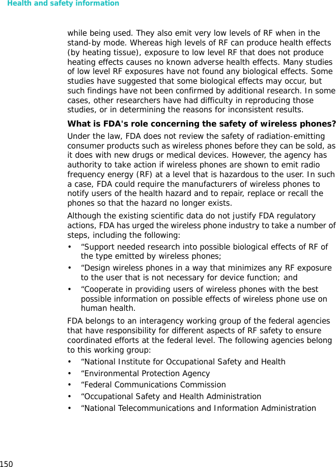 Health and safety information150while being used. They also emit very low levels of RF when in the stand-by mode. Whereas high levels of RF can produce health effects (by heating tissue), exposure to low level RF that does not produce heating effects causes no known adverse health effects. Many studies of low level RF exposures have not found any biological effects. Some studies have suggested that some biological effects may occur, but such findings have not been confirmed by additional research. In some cases, other researchers have had difficulty in reproducing those studies, or in determining the reasons for inconsistent results.What is FDA&apos;s role concerning the safety of wireless phones?Under the law, FDA does not review the safety of radiation-emitting consumer products such as wireless phones before they can be sold, as it does with new drugs or medical devices. However, the agency has authority to take action if wireless phones are shown to emit radio frequency energy (RF) at a level that is hazardous to the user. In such a case, FDA could require the manufacturers of wireless phones to notify users of the health hazard and to repair, replace or recall the phones so that the hazard no longer exists.Although the existing scientific data do not justify FDA regulatory actions, FDA has urged the wireless phone industry to take a number of steps, including the following:• “Support needed research into possible biological effects of RF of the type emitted by wireless phones;• “Design wireless phones in a way that minimizes any RF exposure to the user that is not necessary for device function; and• “Cooperate in providing users of wireless phones with the best possible information on possible effects of wireless phone use on human health.FDA belongs to an interagency working group of the federal agencies that have responsibility for different aspects of RF safety to ensure coordinated efforts at the federal level. The following agencies belong to this working group:• “National Institute for Occupational Safety and Health• “Environmental Protection Agency• “Federal Communications Commission• “Occupational Safety and Health Administration• “National Telecommunications and Information Administration