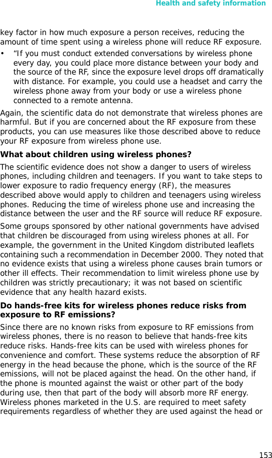 Health and safety information153key factor in how much exposure a person receives, reducing the amount of time spent using a wireless phone will reduce RF exposure.• “If you must conduct extended conversations by wireless phone every day, you could place more distance between your body and the source of the RF, since the exposure level drops off dramatically with distance. For example, you could use a headset and carry the wireless phone away from your body or use a wireless phone connected to a remote antenna.Again, the scientific data do not demonstrate that wireless phones are harmful. But if you are concerned about the RF exposure from these products, you can use measures like those described above to reduce your RF exposure from wireless phone use.What about children using wireless phones?The scientific evidence does not show a danger to users of wireless phones, including children and teenagers. If you want to take steps to lower exposure to radio frequency energy (RF), the measures described above would apply to children and teenagers using wireless phones. Reducing the time of wireless phone use and increasing the distance between the user and the RF source will reduce RF exposure.Some groups sponsored by other national governments have advised that children be discouraged from using wireless phones at all. For example, the government in the United Kingdom distributed leaflets containing such a recommendation in December 2000. They noted that no evidence exists that using a wireless phone causes brain tumors or other ill effects. Their recommendation to limit wireless phone use by children was strictly precautionary; it was not based on scientific evidence that any health hazard exists. Do hands-free kits for wireless phones reduce risks from exposure to RF emissions?Since there are no known risks from exposure to RF emissions from wireless phones, there is no reason to believe that hands-free kits reduce risks. Hands-free kits can be used with wireless phones for convenience and comfort. These systems reduce the absorption of RF energy in the head because the phone, which is the source of the RF emissions, will not be placed against the head. On the other hand, if the phone is mounted against the waist or other part of the body during use, then that part of the body will absorb more RF energy. Wireless phones marketed in the U.S. are required to meet safety requirements regardless of whether they are used against the head or 
