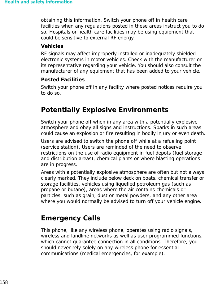 Health and safety information158obtaining this information. Switch your phone off in health care facilities when any regulations posted in these areas instruct you to do so. Hospitals or health care facilities may be using equipment that could be sensitive to external RF energy.VehiclesRF signals may affect improperly installed or inadequately shielded electronic systems in motor vehicles. Check with the manufacturer or its representative regarding your vehicle. You should also consult the manufacturer of any equipment that has been added to your vehicle.Posted FacilitiesSwitch your phone off in any facility where posted notices require you to do so.Potentially Explosive EnvironmentsSwitch your phone off when in any area with a potentially explosive atmosphere and obey all signs and instructions. Sparks in such areas could cause an explosion or fire resulting in bodily injury or even death.Users are advised to switch the phone off while at a refueling point (service station). Users are reminded of the need to observe restrictions on the use of radio equipment in fuel depots (fuel storage and distribution areas), chemical plants or where blasting operations are in progress.Areas with a potentially explosive atmosphere are often but not always clearly marked. They include below deck on boats, chemical transfer or storage facilities, vehicles using liquefied petroleum gas (such as propane or butane), areas where the air contains chemicals or particles, such as grain, dust or metal powders, and any other area where you would normally be advised to turn off your vehicle engine.Emergency CallsThis phone, like any wireless phone, operates using radio signals, wireless and landline networks as well as user programmed functions, which cannot guarantee connection in all conditions. Therefore, you should never rely solely on any wireless phone for essential communications (medical emergencies, for example).