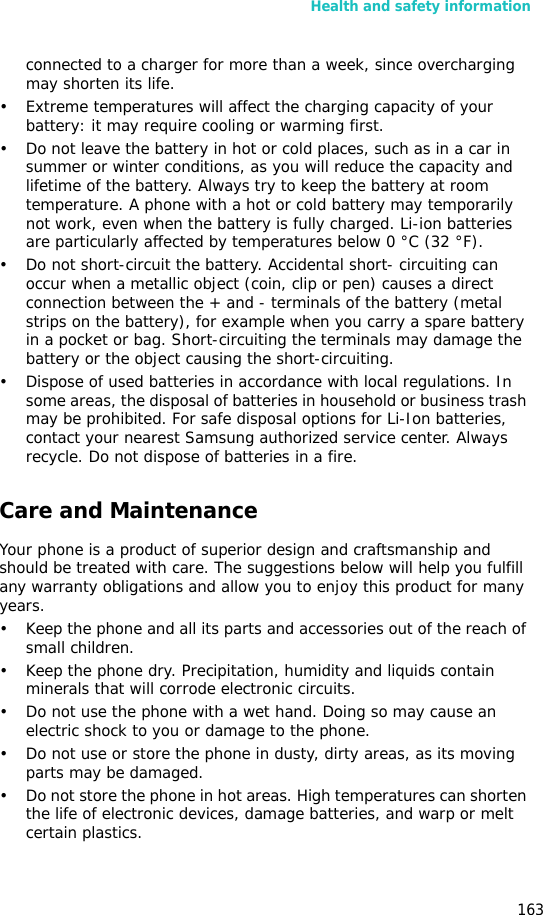 Health and safety information163connected to a charger for more than a week, since overcharging may shorten its life.• Extreme temperatures will affect the charging capacity of your battery: it may require cooling or warming first.• Do not leave the battery in hot or cold places, such as in a car in summer or winter conditions, as you will reduce the capacity and lifetime of the battery. Always try to keep the battery at room temperature. A phone with a hot or cold battery may temporarily not work, even when the battery is fully charged. Li-ion batteries are particularly affected by temperatures below 0 °C (32 °F).• Do not short-circuit the battery. Accidental short- circuiting can occur when a metallic object (coin, clip or pen) causes a direct connection between the + and - terminals of the battery (metal strips on the battery), for example when you carry a spare battery in a pocket or bag. Short-circuiting the terminals may damage the battery or the object causing the short-circuiting.• Dispose of used batteries in accordance with local regulations. In some areas, the disposal of batteries in household or business trash may be prohibited. For safe disposal options for Li-Ion batteries, contact your nearest Samsung authorized service center. Always recycle. Do not dispose of batteries in a fire.Care and MaintenanceYour phone is a product of superior design and craftsmanship and should be treated with care. The suggestions below will help you fulfill any warranty obligations and allow you to enjoy this product for many years.• Keep the phone and all its parts and accessories out of the reach of small children.• Keep the phone dry. Precipitation, humidity and liquids contain minerals that will corrode electronic circuits.• Do not use the phone with a wet hand. Doing so may cause an electric shock to you or damage to the phone.• Do not use or store the phone in dusty, dirty areas, as its moving parts may be damaged.• Do not store the phone in hot areas. High temperatures can shorten the life of electronic devices, damage batteries, and warp or melt certain plastics.