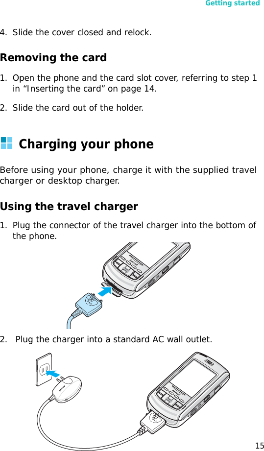 Getting started154. Slide the cover closed and relock.Removing the card1. Open the phone and the card slot cover, referring to step 1 in “Inserting the card” on page 14.2. Slide the card out of the holder.Charging your phoneBefore using your phone, charge it with the supplied travel charger or desktop charger.Using the travel charger1. Plug the connector of the travel charger into the bottom of the phone.2.  Plug the charger into a standard AC wall outlet.