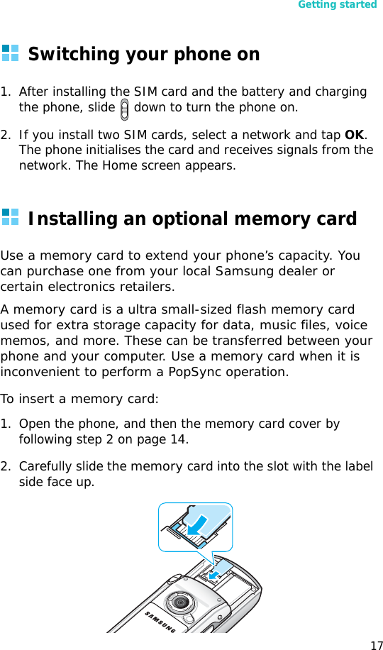 Getting started17Switching your phone on1. After installing the SIM card and the battery and charging the phone, slide   down to turn the phone on.2. If you install two SIM cards, select a network and tap OK. The phone initialises the card and receives signals from the network. The Home screen appears.Installing an optional memory cardUse a memory card to extend your phone’s capacity. You can purchase one from your local Samsung dealer or certain electronics retailers.A memory card is a ultra small-sized flash memory card used for extra storage capacity for data, music files, voice memos, and more. These can be transferred between your phone and your computer. Use a memory card when it is inconvenient to perform a PopSync operation.To insert a memory card:1. Open the phone, and then the memory card cover by following step 2 on page 14.2. Carefully slide the memory card into the slot with the label side face up.