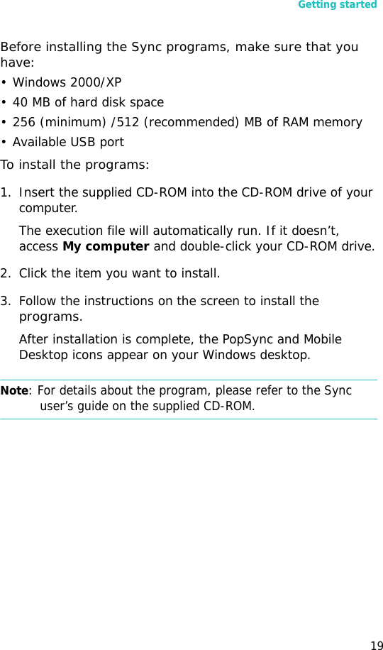 Getting started19Before installing the Sync programs, make sure that you have:• Windows 2000/XP• 40 MB of hard disk space• 256 (minimum) /512 (recommended) MB of RAM memory• Available USB portTo install the programs:1. Insert the supplied CD-ROM into the CD-ROM drive of your computer.The execution file will automatically run. If it doesn’t, access My computer and double-click your CD-ROM drive.2. Click the item you want to install.3. Follow the instructions on the screen to install the programs.After installation is complete, the PopSync and Mobile Desktop icons appear on your Windows desktop.Note: For details about the program, please refer to the Sync user’s guide on the supplied CD-ROM.