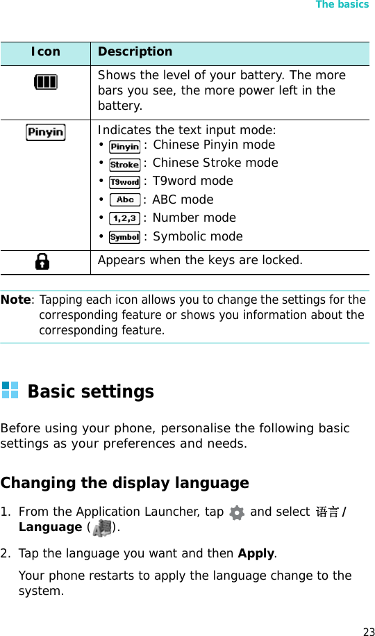 The basics23Note: Tapping each icon allows you to change the settings for the corresponding feature or shows you information about the corresponding feature.Basic settingsBefore using your phone, personalise the following basic settings as your preferences and needs.Changing the display language1. From the Application Launcher, tap  and select 语言/Language ().2. Tap the language you want and then Apply.Your phone restarts to apply the language change to the system.Shows the level of your battery. The more bars you see, the more power left in the battery.Indicates the text input mode:•  : Chinese Pinyin mode•  : Chinese Stroke mode•  : T9word mode•  : ABC mode•  : Number mode•  : Symbolic modeAppears when the keys are locked.Icon Description