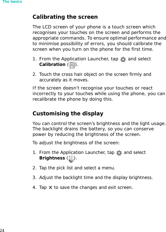 The basics24Calibrating the screenThe LCD screen of your phone is a touch screen which recognises your touches on the screen and performs the appropriate commands. To ensure optimal performance and to minimise possibility of errors, you should calibrate the screen when you turn on the phone for the first time.1. From the Application Launcher, tap   and select Calibration ().2. Touch the cross hair object on the screen firmly and accurately as it moves. If the screen doesn’t recognise your touches or react incorrectly to your touches while using the phone, you can recalibrate the phone by doing this.Customising the displayYou can control the screen’s brightness and the light usage. The backlight drains the battery, so you can conserve power by reducing the brightness of the screen.To adjust the brightness of the screen:1. From the Application Launcher, tap   and select Brightness ().2. Tap the pick list and select a menu.3. Adjust the backlight time and the display brightness.4. Tap  to save the changes and exit screen.