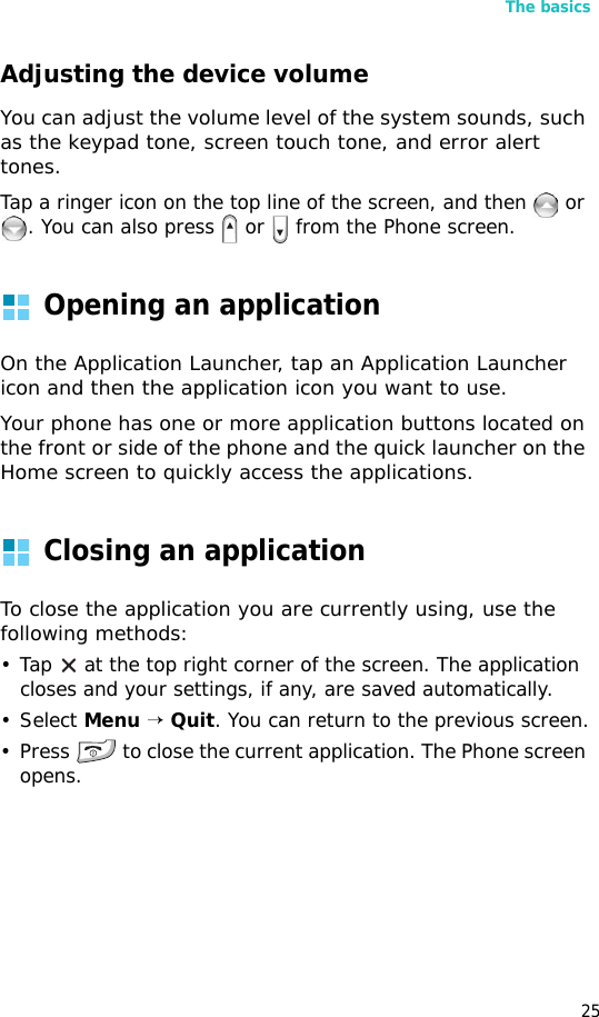 The basics25Adjusting the device volumeYou can adjust the volume level of the system sounds, such as the keypad tone, screen touch tone, and error alert tones. Tap a ringer icon on the top line of the screen, and then   or . You can also press   or   from the Phone screen.Opening an applicationOn the Application Launcher, tap an Application Launcher icon and then the application icon you want to use. Your phone has one or more application buttons located on the front or side of the phone and the quick launcher on the Home screen to quickly access the applications.Closing an applicationTo close the application you are currently using, use the following methods:• Tap   at the top right corner of the screen. The application closes and your settings, if any, are saved automatically.• Select Menu → Quit. You can return to the previous screen.• Press   to close the current application. The Phone screen opens.