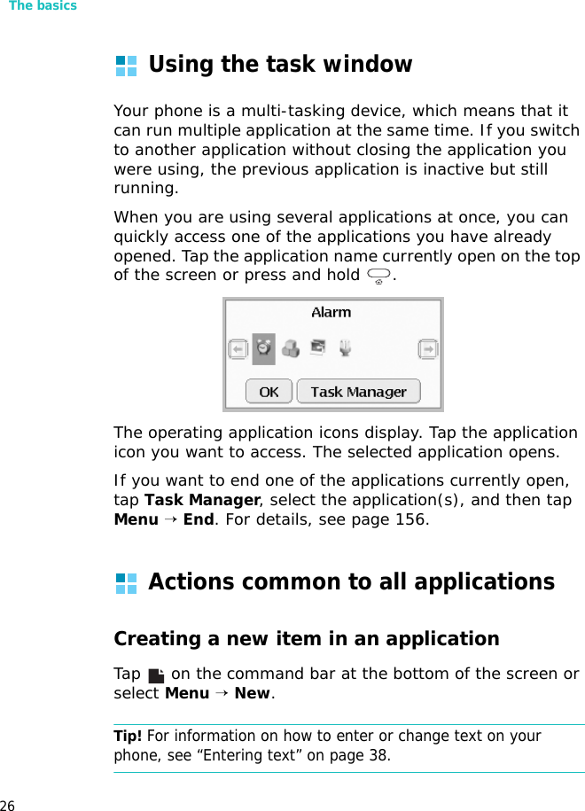 The basics26Using the task windowYour phone is a multi-tasking device, which means that it can run multiple application at the same time. If you switch to another application without closing the application you were using, the previous application is inactive but still running.When you are using several applications at once, you can quickly access one of the applications you have already opened. Tap the application name currently open on the top of the screen or press and hold  .The operating application icons display. Tap the application icon you want to access. The selected application opens.If you want to end one of the applications currently open, tap Task Manager, select the application(s), and then tap Menu → End. For details, see page 156.Actions common to all applicationsCreating a new item in an applicationTap   on the command bar at the bottom of the screen or select Menu → New.Tip! For information on how to enter or change text on your phone, see “Entering text” on page 38.