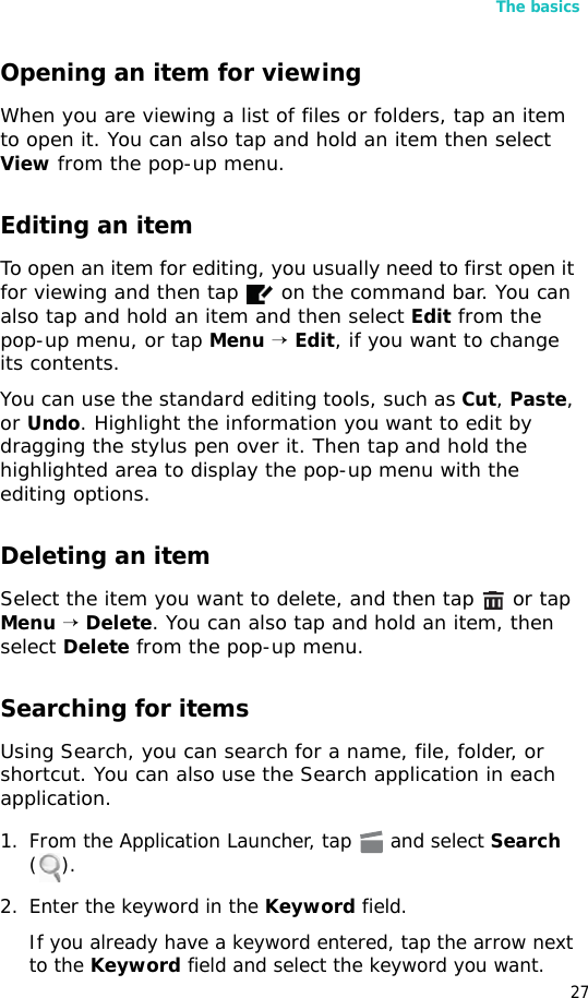 The basics27Opening an item for viewingWhen you are viewing a list of files or folders, tap an item to open it. You can also tap and hold an item then select View from the pop-up menu.Editing an itemTo open an item for editing, you usually need to first open it for viewing and then tap   on the command bar. You can also tap and hold an item and then select Edit from the pop-up menu, or tap Menu → Edit, if you want to change its contents.You can use the standard editing tools, such as Cut, Paste, or Undo. Highlight the information you want to edit by dragging the stylus pen over it. Then tap and hold the highlighted area to display the pop-up menu with the editing options.Deleting an itemSelect the item you want to delete, and then tap   or tap Menu → Delete. You can also tap and hold an item, then select Delete from the pop-up menu.Searching for itemsUsing Search, you can search for a name, file, folder, or shortcut. You can also use the Search application in each application.1. From the Application Launcher, tap   and select Search ().2. Enter the keyword in the Keyword field.If you already have a keyword entered, tap the arrow next to the Keyword field and select the keyword you want.