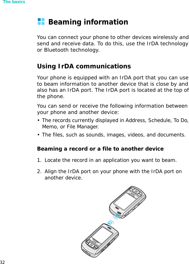The basics32Beaming informationYou can connect your phone to other devices wirelessly and send and receive data. To do this, use the IrDA technology or Bluetooth technology.Using IrDA communicationsYour phone is equipped with an IrDA port that you can use to beam information to another device that is close by and also has an IrDA port. The IrDA port is located at the top of the phone.You can send or receive the following information between your phone and another device:• The records currently displayed in Address, Schedule, To Do, Memo, or File Manager.• The files, such as sounds, images, videos, and documents.Beaming a record or a file to another device1. Locate the record in an application you want to beam.2. Align the IrDA port on your phone with the IrDA port on another device.
