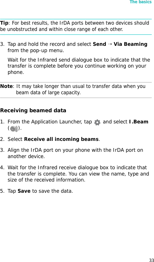 The basics33Tip: For best results, the IrDA ports between two devices should be unobstructed and within close range of each other.3. Tap and hold the record and select Send → Via Beaming from the pop-up menu.Wait for the Infrared send dialogue box to indicate that the transfer is complete before you continue working on your phone.Note: It may take longer than usual to transfer data when you beam data of large capacity.Receiving beamed data1. From the Application Launcher, tap  and select I.Beam (). 2. Select Receive all incoming beams.3. Align the IrDA port on your phone with the IrDA port on another device.4. Wait for the Infrared receive dialogue box to indicate that the transfer is complete. You can view the name, type and size of the received information.5. Tap Save to save the data.