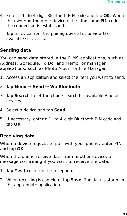 The basics354. Enter a 1- to 4-digit Bluetooth PIN code and tap OK. When the owner of the other device enters the same PIN code, the connection is established.Tap a device from the pairing device list to view the available service list.Sending dataYou can send data stored in the PIMS applications, such as Address, Schedule, To Do, and Memo, or manager applications, such as Photo Album or File Manager.1. Access an application and select the item you want to send.2. Tap Menu → Send → Via Bluetooth.3. Tap Search to let the phone search for available Bluetooth devices.4. Select a device and tap Send.5. If necessary, enter a 1- to 4-digit Bluetooth PIN code and tap OK.Receiving dataWhen a device request to pair with your phone, enter PIN and tap OK.When the phone receive data from another device, a message confirming if you want to receive the data.1. Tap Yes to confirm the reception. 2. When receiving is complete, tap Save. The data is stored in the appropriate application.