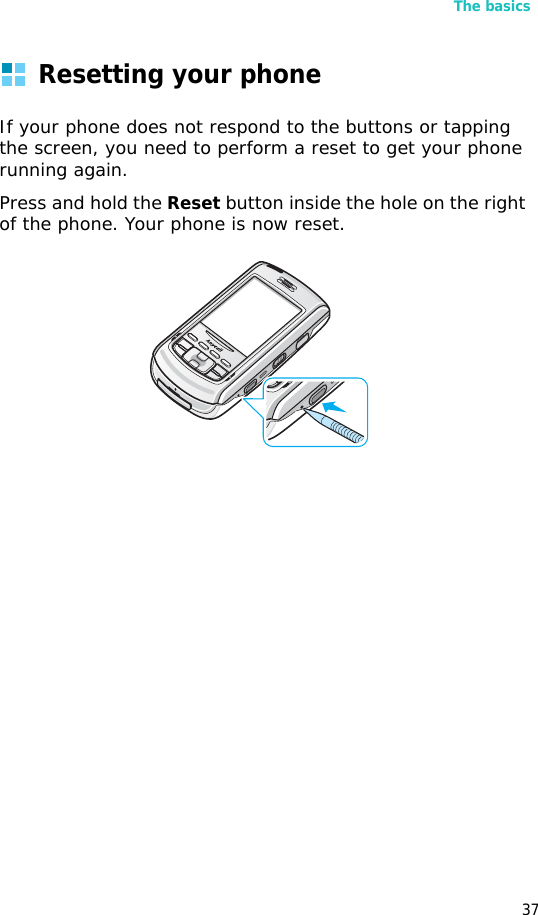 The basics37Resetting your phoneIf your phone does not respond to the buttons or tapping the screen, you need to perform a reset to get your phone running again.Press and hold the Reset button inside the hole on the right of the phone. Your phone is now reset.