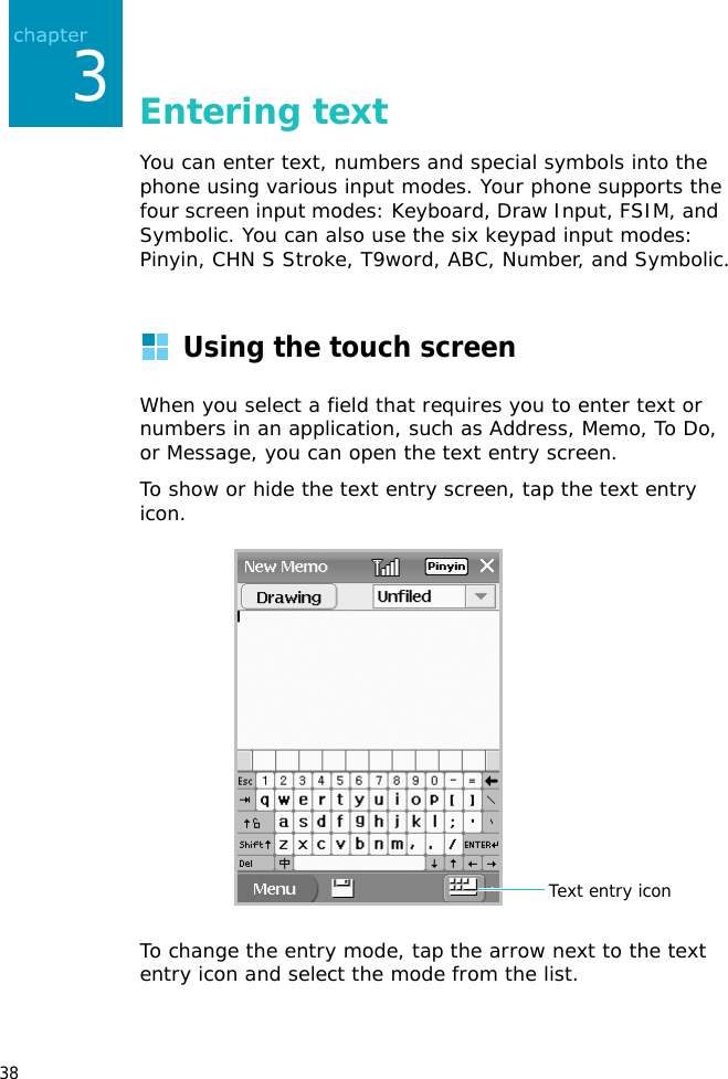 383Entering textYou can enter text, numbers and special symbols into the phone using various input modes. Your phone supports the four screen input modes: Keyboard, Draw Input, FSIM, and  Symbolic. You can also use the six keypad input modes: Pinyin, CHN S Stroke, T9word, ABC, Number, and Symbolic.Using the touch screenWhen you select a field that requires you to enter text or numbers in an application, such as Address, Memo, To Do, or Message, you can open the text entry screen.To show or hide the text entry screen, tap the text entry icon.To change the entry mode, tap the arrow next to the text entry icon and select the mode from the list.Text entry icon