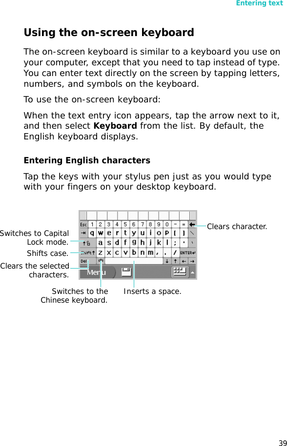 Entering text39Using the on-screen keyboardThe on-screen keyboard is similar to a keyboard you use on your computer, except that you need to tap instead of type. You can enter text directly on the screen by tapping letters, numbers, and symbols on the keyboard.To use the on-screen keyboard:When the text entry icon appears, tap the arrow next to it, and then select Keyboard from the list. By default, the English keyboard displays.Entering English charactersTap the keys with your stylus pen just as you would type with your fingers on your desktop keyboard.Switches to CapitalLock mode.Shifts case.Clears the selectedcharacters.Clears character.Switches to theChinese keyboard. Inserts a space.