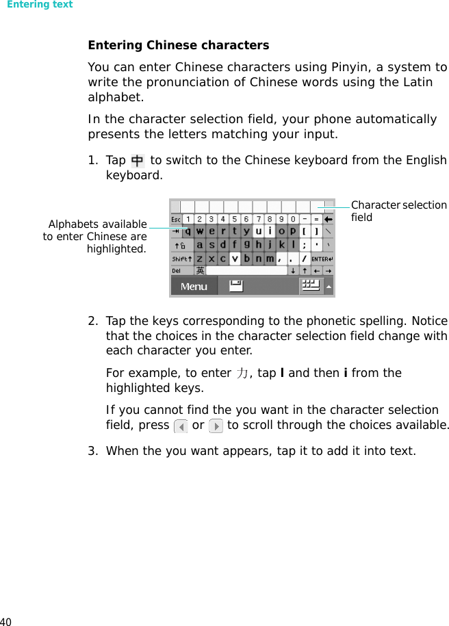 Entering text40Entering Chinese charactersYou can enter Chinese characters using Pinyin, a system to write the pronunciation of Chinese words using the Latin alphabet.In the character selection field, your phone automatically presents the letters matching your input.1. Tap   to switch to the Chinese keyboard from the English keyboard.2. Tap the keys corresponding to the phonetic spelling. Notice that the choices in the character selection field change with each character you enter.For example, to enter  , tap l and then i from the highlighted keys.If you cannot find the you want in the character selection field, press  or   to scroll through the choices available.3. When the you want appears, tap it to add it into text.Character selection fieldAlphabets availableto enter Chinese arehighlighted.