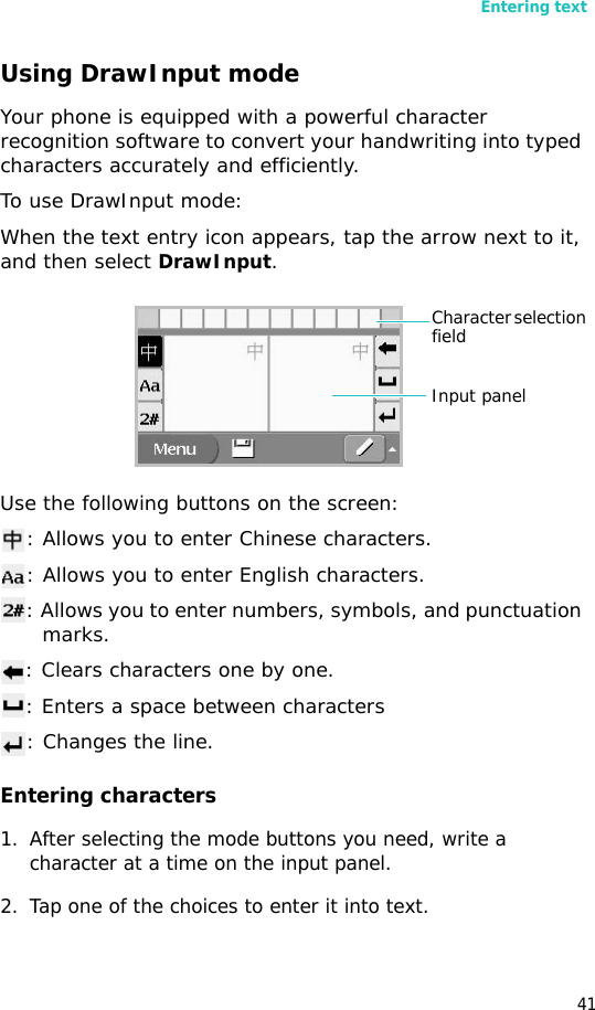 Entering text41Using DrawInput modeYour phone is equipped with a powerful character recognition software to convert your handwriting into typed characters accurately and efficiently.To use DrawInput mode:When the text entry icon appears, tap the arrow next to it, and then select DrawInput.Use the following buttons on the screen:: Allows you to enter Chinese characters.: Allows you to enter English characters.: Allows you to enter numbers, symbols, and punctuation marks.: Clears characters one by one.: Enters a space between characters: Changes the line.Entering characters1. After selecting the mode buttons you need, write a character at a time on the input panel.2. Tap one of the choices to enter it into text.Character selection fieldInput panel
