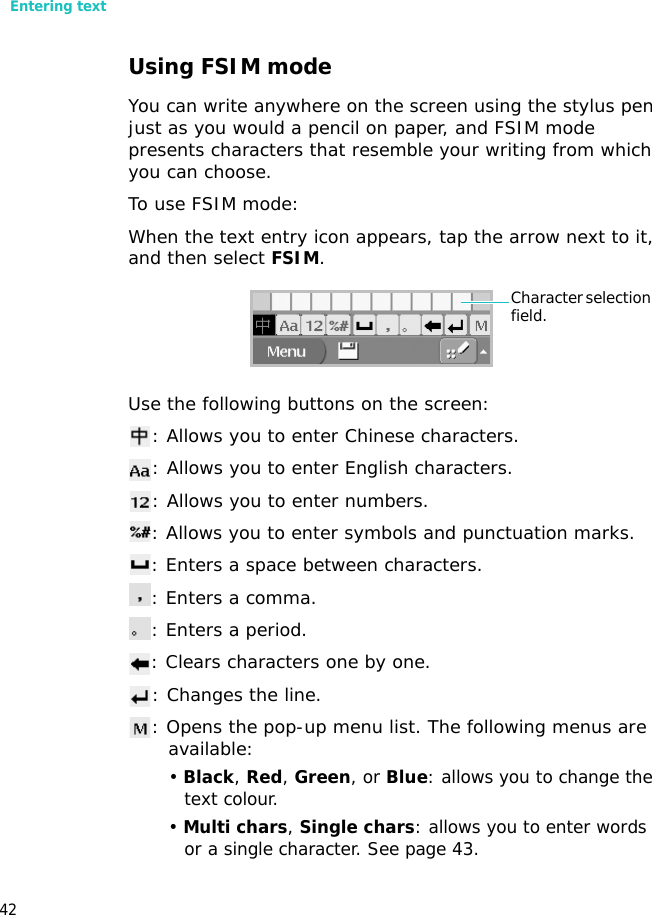 Entering text42Using FSIM modeYou can write anywhere on the screen using the stylus pen just as you would a pencil on paper, and FSIM mode presents characters that resemble your writing from which you can choose.To use FSIM mode:When the text entry icon appears, tap the arrow next to it, and then select FSIM.Use the following buttons on the screen:: Allows you to enter Chinese characters.: Allows you to enter English characters.: Allows you to enter numbers.: Allows you to enter symbols and punctuation marks.: Enters a space between characters.: Enters a comma.: Enters a period.: Clears characters one by one. : Changes the line.: Opens the pop-up menu list. The following menus are available:• Black, Red, Green, or Blue: allows you to change the text colour. • Multi chars, Single chars: allows you to enter words or a single character. See page 43.Character selection field.