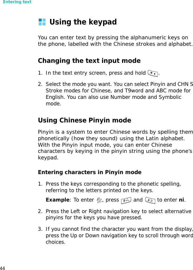 Entering text44Using the keypadYou can enter text by pressing the alphanumeric keys on the phone, labelled with the Chinese strokes and alphabet.Changing the text input mode1. In the text entry screen, press and hold  . 2. Select the mode you want. You can select Pinyin and CHN S Stroke modes for Chinese, and T9word and ABC mode for English. You can also use Number mode and Symbolic mode.Using Chinese Pinyin modePinyin is a system to enter Chinese words by spelling them phonetically (how they sound) using the Latin alphabet. With the Pinyin input mode, you can enter Chinese characters by keying in the pinyin string using the phone’s keypad.Entering characters in Pinyin mode1. Press the keys corresponding to the phonetic spelling, referring to the letters printed on the keys.Example: To enter  , press   and   to enter ni.2. Press the Left or Right navigation key to select alternative pinyins for the keys you have pressed.3. If you cannot find the character you want from the display, press the Up or Down navigation key to scroll through word choices.