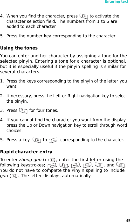 Entering text454. When you find the character, press   to activate the character selection field. The numbers from 1 to 6 are added to each character.5. Press the number key corresponding to the character.Using the tonesYou can enter another character by assigning a tone for the selected pinyin. Entering a tone for a character is optional, but it is especially useful if the pinyin spelling is similar for several characters.1. Press the keys corresponding to the pinyin of the letter you want. 2. If necessary, press the Left or Right navigation key to select the pinyin. 3. Press   for four tones.4. If you cannot find the character you want from the display, press the Up or Down navigation key to scroll through word choices.5. Press a key,   to  , corresponding to the character.Rapid character entryTo enter zhong guo ( ), enter the first letter using the following keystrokes; , , , , , and . You do not have to complete the Pinyin spelling to include guo ( ). The letter displays automatically.