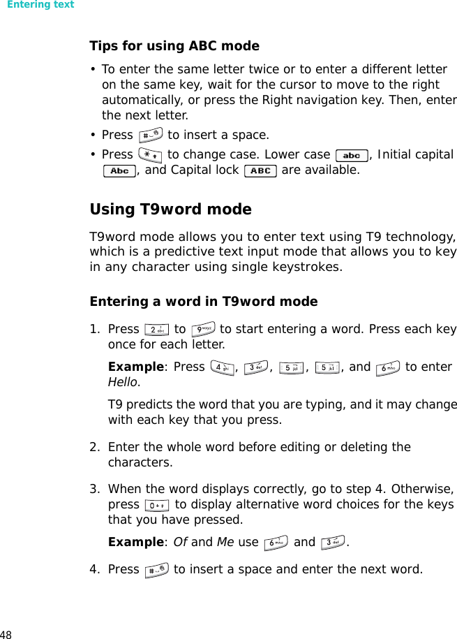 Entering text48Tips for using ABC mode• To enter the same letter twice or to enter a different letter on the same key, wait for the cursor to move to the right automatically, or press the Right navigation key. Then, enter the next letter.• Press   to insert a space.• Press   to change case. Lower case  , Initial capital , and Capital lock   are available.Using T9word modeT9word mode allows you to enter text using T9 technology, which is a predictive text input mode that allows you to key in any character using single keystrokes.Entering a word in T9word mode1. Press   to   to start entering a word. Press each key once for each letter. Example: Press  ,  ,  ,  , and   to enter Hello. T9 predicts the word that you are typing, and it may change with each key that you press.2. Enter the whole word before editing or deleting the characters.3. When the word displays correctly, go to step 4. Otherwise, press   to display alternative word choices for the keys that you have pressed. Example: Of and Me use   and  .4. Press   to insert a space and enter the next word.