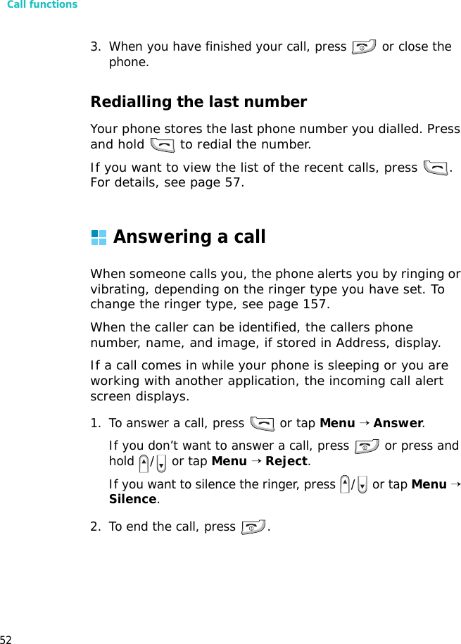 Call functions523. When you have finished your call, press   or close the phone.Redialling the last numberYour phone stores the last phone number you dialled. Press and hold   to redial the number. If you want to view the list of the recent calls, press  . For details, see page 57.Answering a callWhen someone calls you, the phone alerts you by ringing or vibrating, depending on the ringer type you have set. To change the ringer type, see page 157.When the caller can be identified, the callers phone number, name, and image, if stored in Address, display.If a call comes in while your phone is sleeping or you are working with another application, the incoming call alert screen displays.1. To answer a call, press   or tap Menu → Answer.If you don’t want to answer a call, press   or press and hold  /  or tap Menu → Reject.If you want to silence the ringer, press  /  or tap Menu → Silence. 2. To end the call, press  .