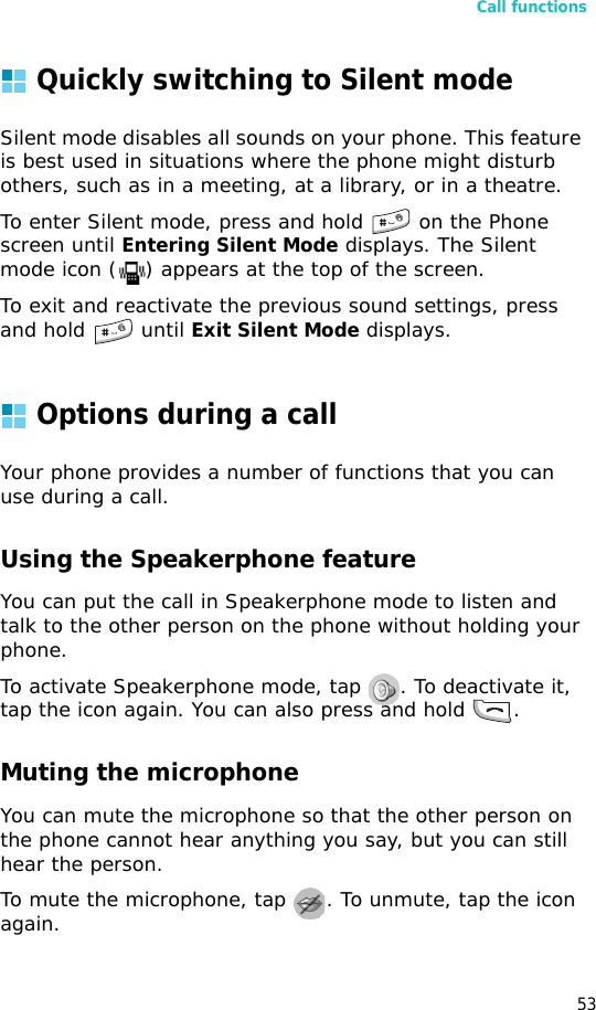 Call functions53Quickly switching to Silent modeSilent mode disables all sounds on your phone. This feature is best used in situations where the phone might disturb others, such as in a meeting, at a library, or in a theatre.To enter Silent mode, press and hold  on the Phone screen until Entering Silent Mode displays. The Silent mode icon ( ) appears at the top of the screen.To exit and reactivate the previous sound settings, press and hold   until Exit Silent Mode displays.Options during a callYour phone provides a number of functions that you can use during a call.Using the Speakerphone featureYou can put the call in Speakerphone mode to listen and talk to the other person on the phone without holding your phone. To activate Speakerphone mode, tap  . To deactivate it, tap the icon again. You can also press and hold  .Muting the microphoneYou can mute the microphone so that the other person on the phone cannot hear anything you say, but you can still hear the person.To mute the microphone, tap  . To unmute, tap the icon again.