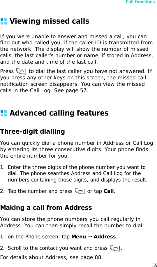 Call functions55Viewing missed callsIf you were unable to answer and missed a call, you can find out who called you, if the caller ID is transmitted from the network. The display will show the number of missed calls, the last caller’s number or name, if stored in Address, and the date and time of the last call.Press   to dial the last caller you have not answered. If you press any other keys on this screen, the missed call notification screen disappears. You can view the missed calls in the Call Log. See page 57.Advanced calling featuresThree-digit diallingYou can quickly dial a phone number in Address or Call Log by entering its three consecutive digits. Your phone finds the entire number for you.1. Enter the three digits of the phone number you want to dial. The phone searches Address and Call Log for the numbers containing those digits, and displays the result.2. Tap the number and press   or tap Call.Making a call from AddressYou can store the phone numbers you call regularly in Address. You can then simply recall the number to dial.1. on the Phone screen, tap Menu → Address.2. Scroll to the contact you want and press  , For details about Address, see page 88.