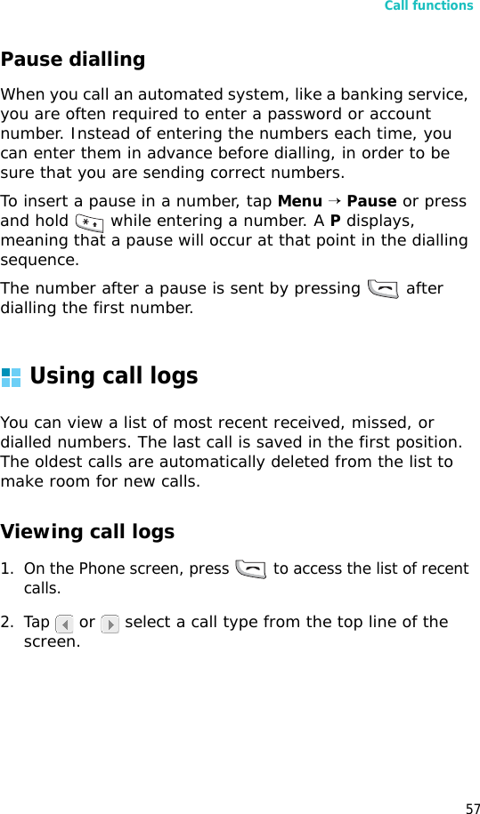 Call functions57Pause diallingWhen you call an automated system, like a banking service, you are often required to enter a password or account number. Instead of entering the numbers each time, you can enter them in advance before dialling, in order to be sure that you are sending correct numbers.To insert a pause in a number, tap Menu → Pause or press and hold   while entering a number. A P displays, meaning that a pause will occur at that point in the dialling sequence.The number after a pause is sent by pressing   after dialling the first number.Using call logsYou can view a list of most recent received, missed, or dialled numbers. The last call is saved in the first position. The oldest calls are automatically deleted from the list to make room for new calls.Viewing call logs1. On the Phone screen, press   to access the list of recent calls.2. Tap  or   select a call type from the top line of the screen.