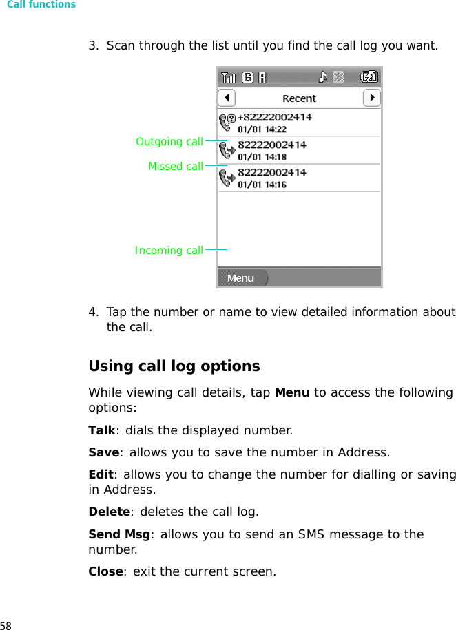 Call functions583. Scan through the list until you find the call log you want.4. Tap the number or name to view detailed information about the call.Using call log optionsWhile viewing call details, tap Menu to access the following options:Talk: dials the displayed number.Save: allows you to save the number in Address.Edit: allows you to change the number for dialling or saving in Address.Delete: deletes the call log.Send Msg: allows you to send an SMS message to the number.Close: exit the current screen.Missed callOutgoing callIncoming call